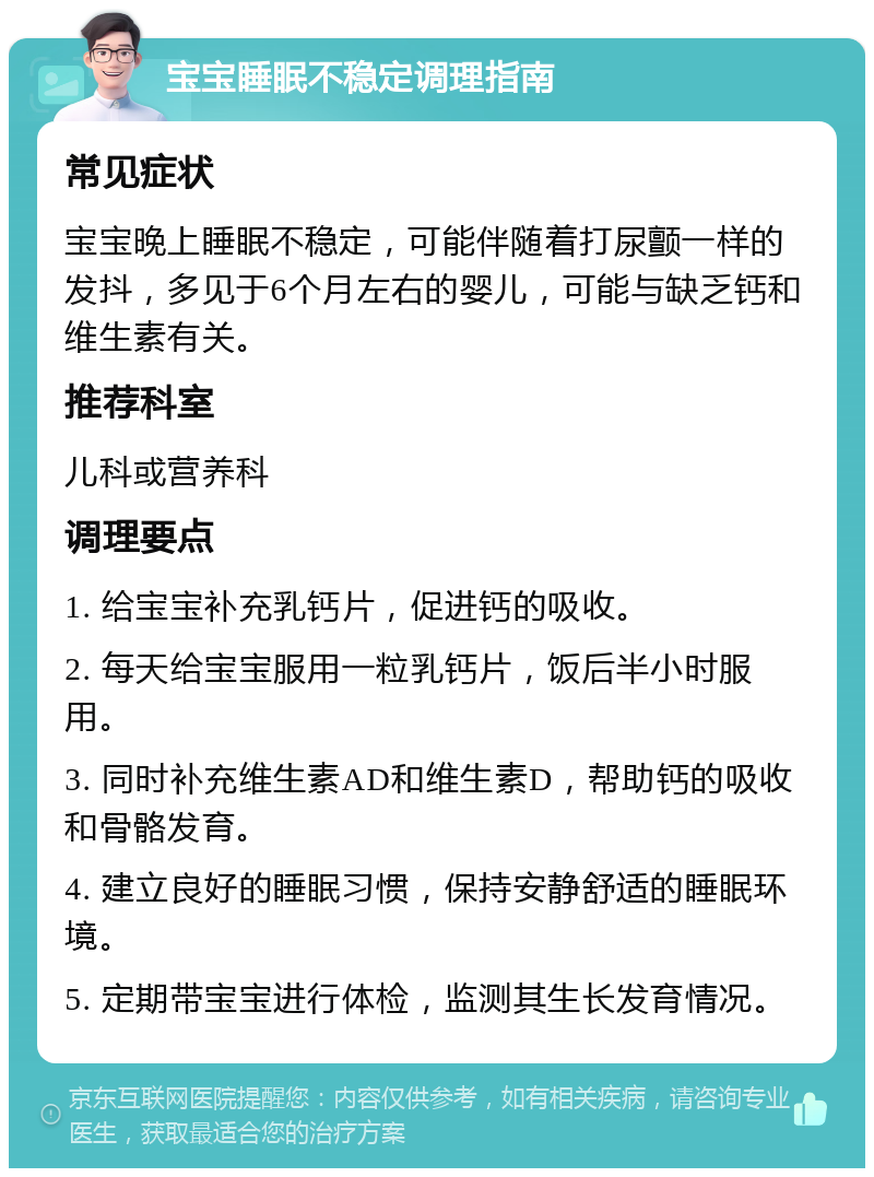 宝宝睡眠不稳定调理指南 常见症状 宝宝晚上睡眠不稳定，可能伴随着打尿颤一样的发抖，多见于6个月左右的婴儿，可能与缺乏钙和维生素有关。 推荐科室 儿科或营养科 调理要点 1. 给宝宝补充乳钙片，促进钙的吸收。 2. 每天给宝宝服用一粒乳钙片，饭后半小时服用。 3. 同时补充维生素AD和维生素D，帮助钙的吸收和骨骼发育。 4. 建立良好的睡眠习惯，保持安静舒适的睡眠环境。 5. 定期带宝宝进行体检，监测其生长发育情况。