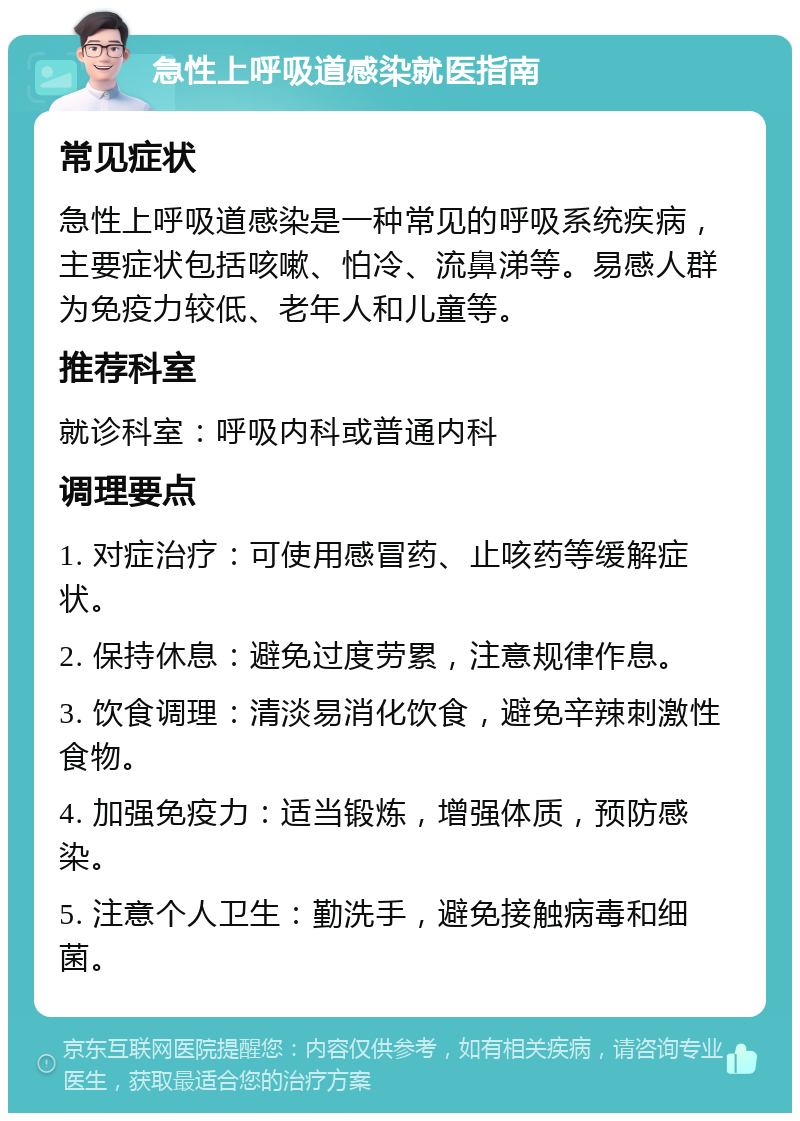 急性上呼吸道感染就医指南 常见症状 急性上呼吸道感染是一种常见的呼吸系统疾病，主要症状包括咳嗽、怕冷、流鼻涕等。易感人群为免疫力较低、老年人和儿童等。 推荐科室 就诊科室：呼吸内科或普通内科 调理要点 1. 对症治疗：可使用感冒药、止咳药等缓解症状。 2. 保持休息：避免过度劳累，注意规律作息。 3. 饮食调理：清淡易消化饮食，避免辛辣刺激性食物。 4. 加强免疫力：适当锻炼，增强体质，预防感染。 5. 注意个人卫生：勤洗手，避免接触病毒和细菌。