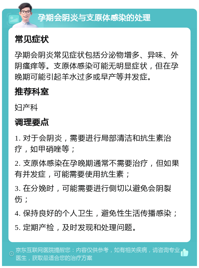 孕期会阴炎与支原体感染的处理 常见症状 孕期会阴炎常见症状包括分泌物增多、异味、外阴瘙痒等。支原体感染可能无明显症状，但在孕晚期可能引起羊水过多或早产等并发症。 推荐科室 妇产科 调理要点 1. 对于会阴炎，需要进行局部清洁和抗生素治疗，如甲硝唑等； 2. 支原体感染在孕晚期通常不需要治疗，但如果有并发症，可能需要使用抗生素； 3. 在分娩时，可能需要进行侧切以避免会阴裂伤； 4. 保持良好的个人卫生，避免性生活传播感染； 5. 定期产检，及时发现和处理问题。