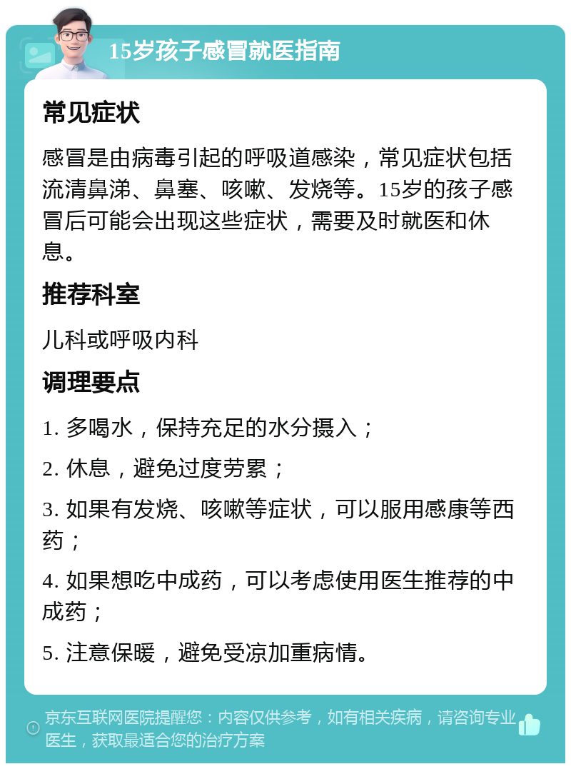 15岁孩子感冒就医指南 常见症状 感冒是由病毒引起的呼吸道感染，常见症状包括流清鼻涕、鼻塞、咳嗽、发烧等。15岁的孩子感冒后可能会出现这些症状，需要及时就医和休息。 推荐科室 儿科或呼吸内科 调理要点 1. 多喝水，保持充足的水分摄入； 2. 休息，避免过度劳累； 3. 如果有发烧、咳嗽等症状，可以服用感康等西药； 4. 如果想吃中成药，可以考虑使用医生推荐的中成药； 5. 注意保暖，避免受凉加重病情。