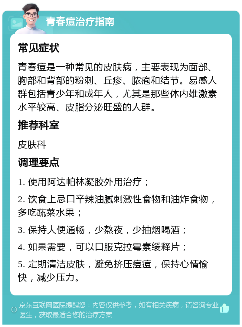 青春痘治疗指南 常见症状 青春痘是一种常见的皮肤病，主要表现为面部、胸部和背部的粉刺、丘疹、脓疱和结节。易感人群包括青少年和成年人，尤其是那些体内雄激素水平较高、皮脂分泌旺盛的人群。 推荐科室 皮肤科 调理要点 1. 使用阿达帕林凝胶外用治疗； 2. 饮食上忌口辛辣油腻刺激性食物和油炸食物，多吃蔬菜水果； 3. 保持大便通畅，少熬夜，少抽烟喝酒； 4. 如果需要，可以口服克拉霉素缓释片； 5. 定期清洁皮肤，避免挤压痘痘，保持心情愉快，减少压力。