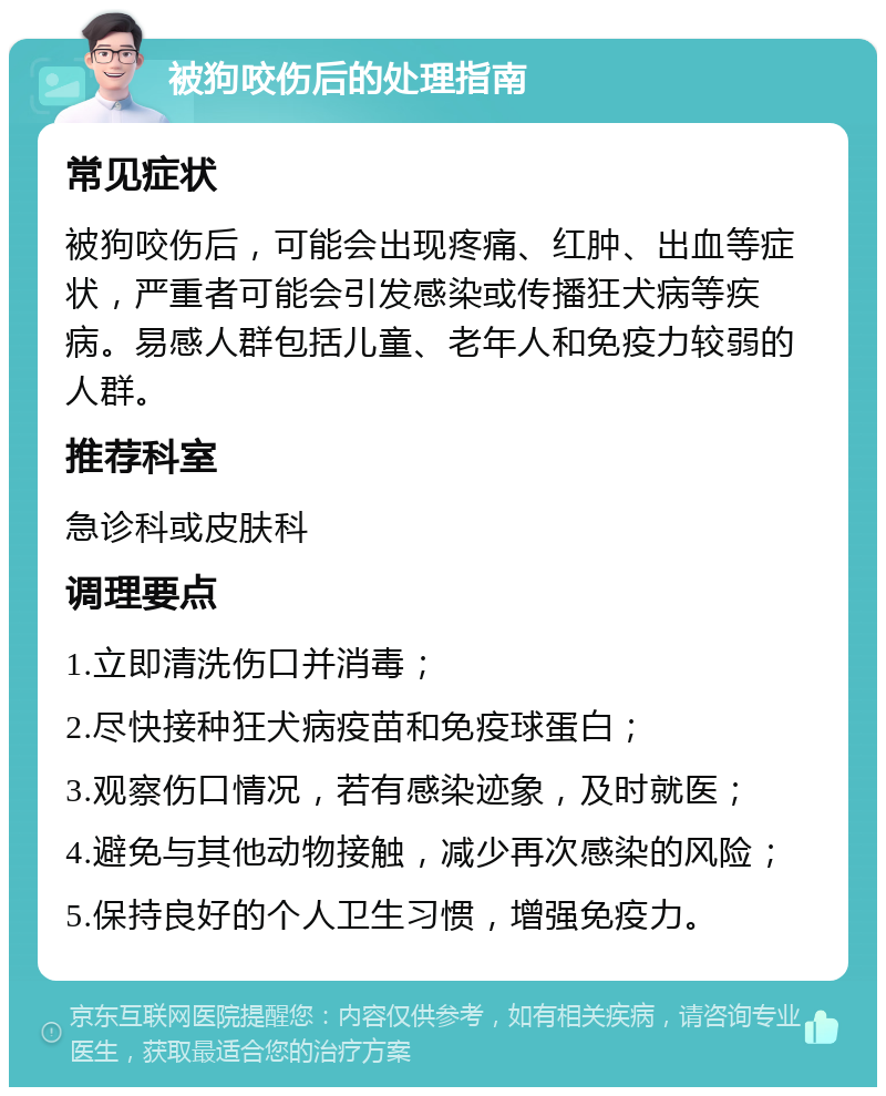 被狗咬伤后的处理指南 常见症状 被狗咬伤后，可能会出现疼痛、红肿、出血等症状，严重者可能会引发感染或传播狂犬病等疾病。易感人群包括儿童、老年人和免疫力较弱的人群。 推荐科室 急诊科或皮肤科 调理要点 1.立即清洗伤口并消毒； 2.尽快接种狂犬病疫苗和免疫球蛋白； 3.观察伤口情况，若有感染迹象，及时就医； 4.避免与其他动物接触，减少再次感染的风险； 5.保持良好的个人卫生习惯，增强免疫力。