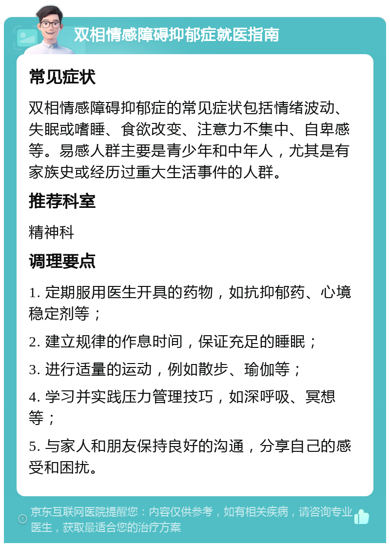 双相情感障碍抑郁症就医指南 常见症状 双相情感障碍抑郁症的常见症状包括情绪波动、失眠或嗜睡、食欲改变、注意力不集中、自卑感等。易感人群主要是青少年和中年人，尤其是有家族史或经历过重大生活事件的人群。 推荐科室 精神科 调理要点 1. 定期服用医生开具的药物，如抗抑郁药、心境稳定剂等； 2. 建立规律的作息时间，保证充足的睡眠； 3. 进行适量的运动，例如散步、瑜伽等； 4. 学习并实践压力管理技巧，如深呼吸、冥想等； 5. 与家人和朋友保持良好的沟通，分享自己的感受和困扰。