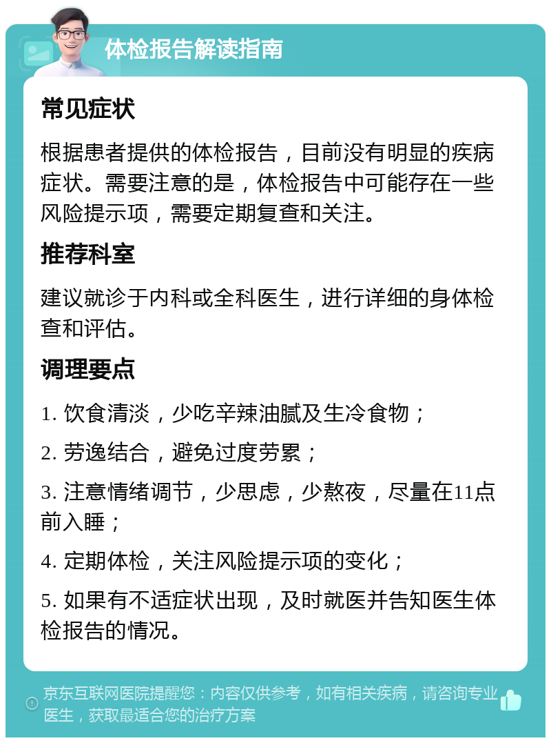 体检报告解读指南 常见症状 根据患者提供的体检报告，目前没有明显的疾病症状。需要注意的是，体检报告中可能存在一些风险提示项，需要定期复查和关注。 推荐科室 建议就诊于内科或全科医生，进行详细的身体检查和评估。 调理要点 1. 饮食清淡，少吃辛辣油腻及生冷食物； 2. 劳逸结合，避免过度劳累； 3. 注意情绪调节，少思虑，少熬夜，尽量在11点前入睡； 4. 定期体检，关注风险提示项的变化； 5. 如果有不适症状出现，及时就医并告知医生体检报告的情况。