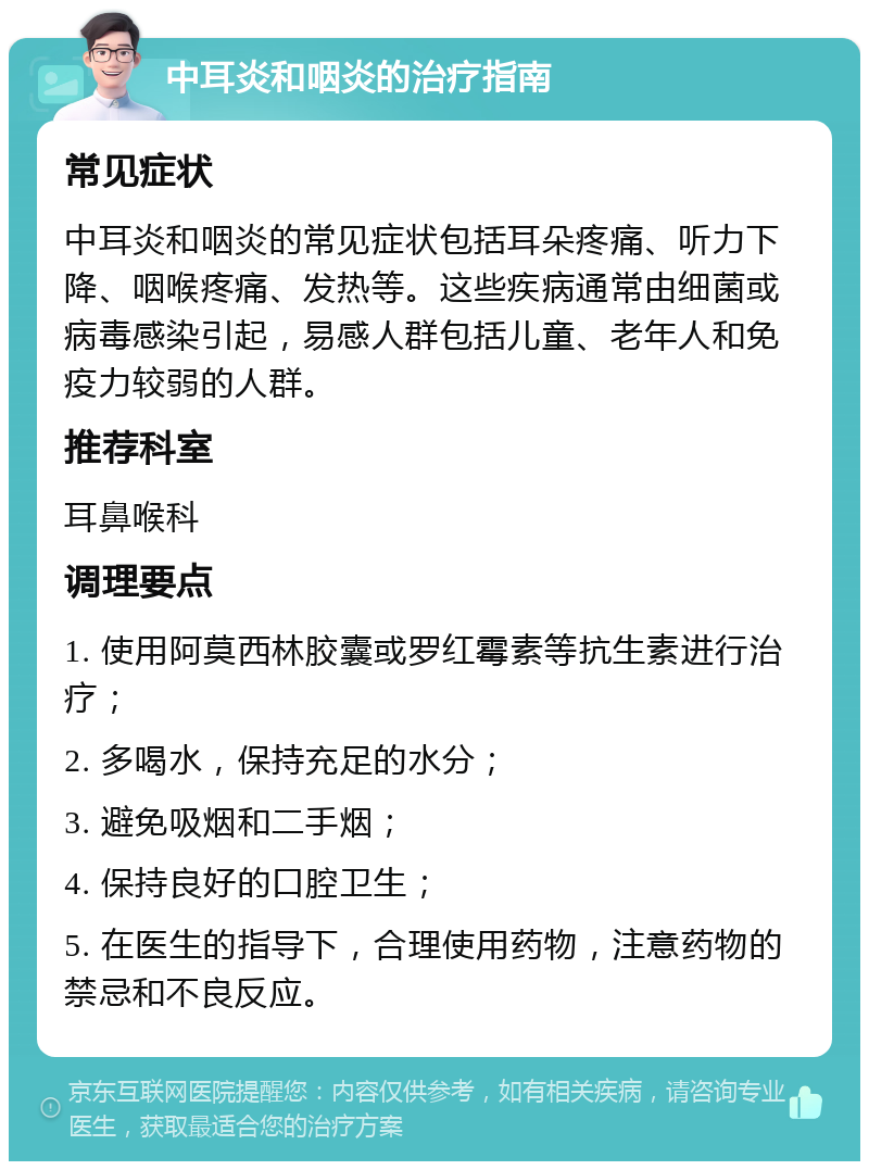 中耳炎和咽炎的治疗指南 常见症状 中耳炎和咽炎的常见症状包括耳朵疼痛、听力下降、咽喉疼痛、发热等。这些疾病通常由细菌或病毒感染引起，易感人群包括儿童、老年人和免疫力较弱的人群。 推荐科室 耳鼻喉科 调理要点 1. 使用阿莫西林胶囊或罗红霉素等抗生素进行治疗； 2. 多喝水，保持充足的水分； 3. 避免吸烟和二手烟； 4. 保持良好的口腔卫生； 5. 在医生的指导下，合理使用药物，注意药物的禁忌和不良反应。