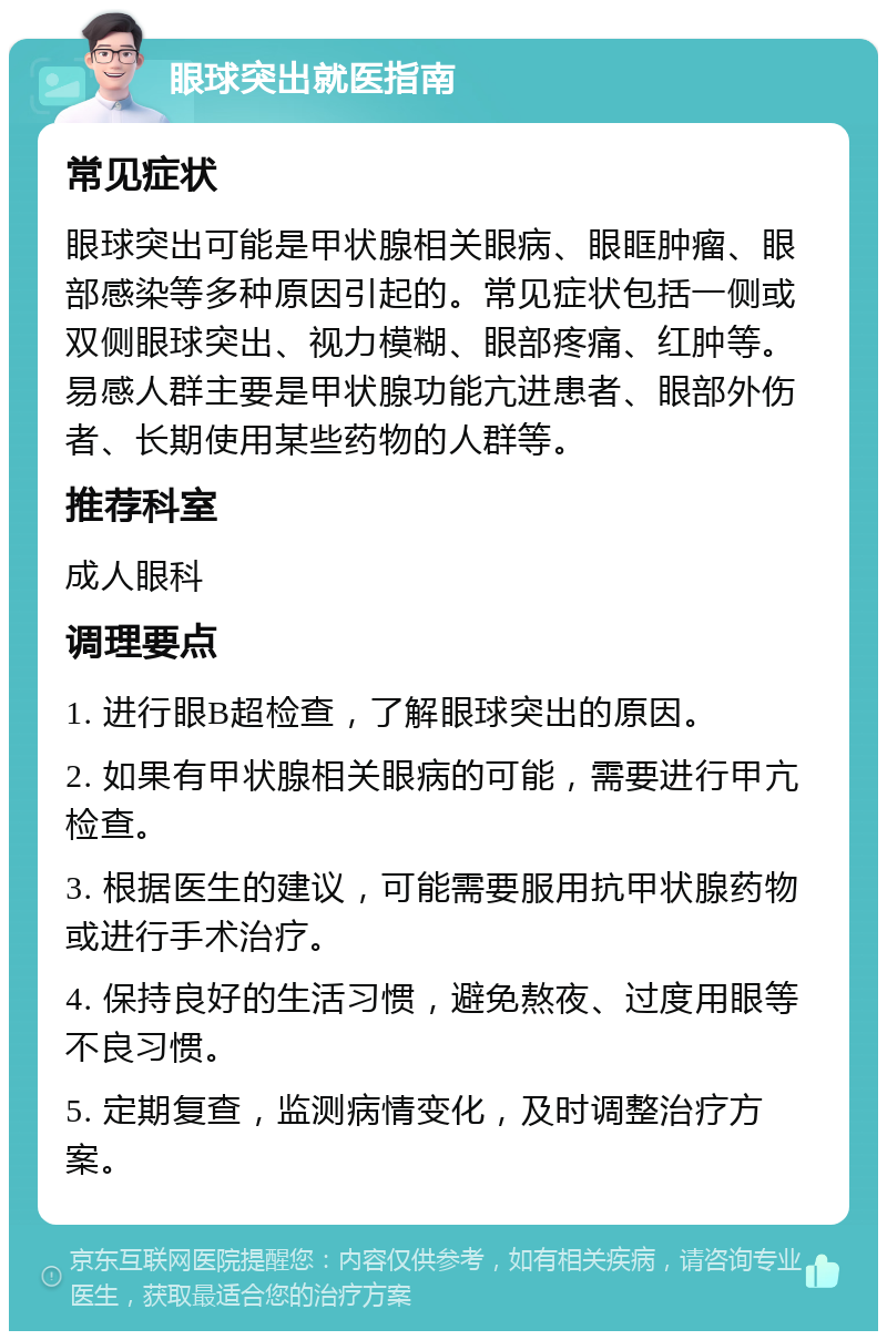 眼球突出就医指南 常见症状 眼球突出可能是甲状腺相关眼病、眼眶肿瘤、眼部感染等多种原因引起的。常见症状包括一侧或双侧眼球突出、视力模糊、眼部疼痛、红肿等。易感人群主要是甲状腺功能亢进患者、眼部外伤者、长期使用某些药物的人群等。 推荐科室 成人眼科 调理要点 1. 进行眼B超检查，了解眼球突出的原因。 2. 如果有甲状腺相关眼病的可能，需要进行甲亢检查。 3. 根据医生的建议，可能需要服用抗甲状腺药物或进行手术治疗。 4. 保持良好的生活习惯，避免熬夜、过度用眼等不良习惯。 5. 定期复查，监测病情变化，及时调整治疗方案。