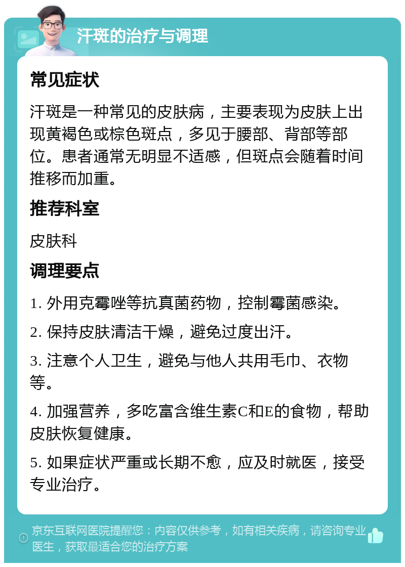 汗斑的治疗与调理 常见症状 汗斑是一种常见的皮肤病，主要表现为皮肤上出现黄褐色或棕色斑点，多见于腰部、背部等部位。患者通常无明显不适感，但斑点会随着时间推移而加重。 推荐科室 皮肤科 调理要点 1. 外用克霉唑等抗真菌药物，控制霉菌感染。 2. 保持皮肤清洁干燥，避免过度出汗。 3. 注意个人卫生，避免与他人共用毛巾、衣物等。 4. 加强营养，多吃富含维生素C和E的食物，帮助皮肤恢复健康。 5. 如果症状严重或长期不愈，应及时就医，接受专业治疗。