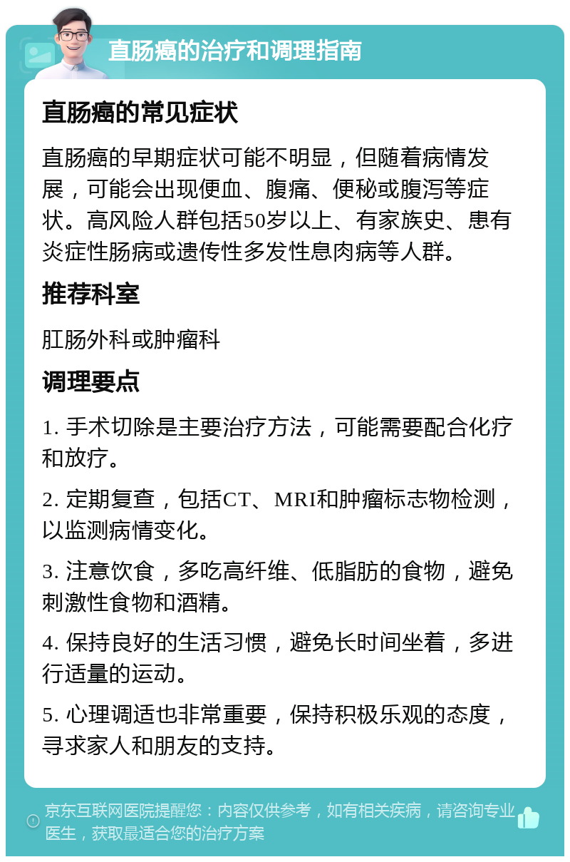 直肠癌的治疗和调理指南 直肠癌的常见症状 直肠癌的早期症状可能不明显，但随着病情发展，可能会出现便血、腹痛、便秘或腹泻等症状。高风险人群包括50岁以上、有家族史、患有炎症性肠病或遗传性多发性息肉病等人群。 推荐科室 肛肠外科或肿瘤科 调理要点 1. 手术切除是主要治疗方法，可能需要配合化疗和放疗。 2. 定期复查，包括CT、MRI和肿瘤标志物检测，以监测病情变化。 3. 注意饮食，多吃高纤维、低脂肪的食物，避免刺激性食物和酒精。 4. 保持良好的生活习惯，避免长时间坐着，多进行适量的运动。 5. 心理调适也非常重要，保持积极乐观的态度，寻求家人和朋友的支持。