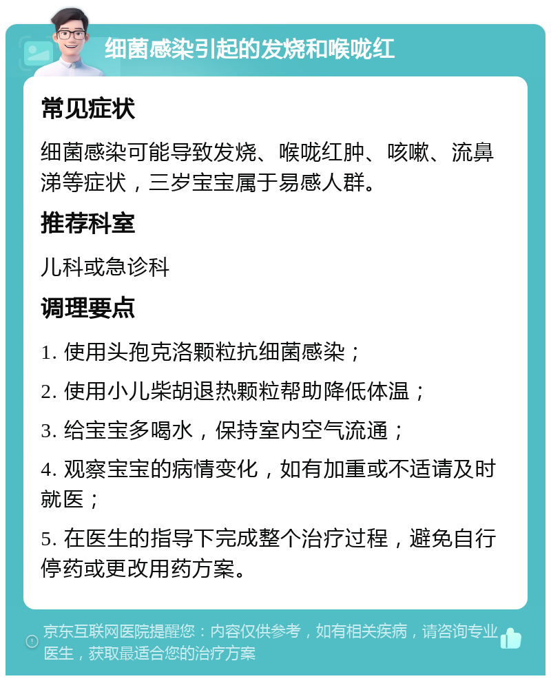 细菌感染引起的发烧和喉咙红 常见症状 细菌感染可能导致发烧、喉咙红肿、咳嗽、流鼻涕等症状，三岁宝宝属于易感人群。 推荐科室 儿科或急诊科 调理要点 1. 使用头孢克洛颗粒抗细菌感染； 2. 使用小儿柴胡退热颗粒帮助降低体温； 3. 给宝宝多喝水，保持室内空气流通； 4. 观察宝宝的病情变化，如有加重或不适请及时就医； 5. 在医生的指导下完成整个治疗过程，避免自行停药或更改用药方案。