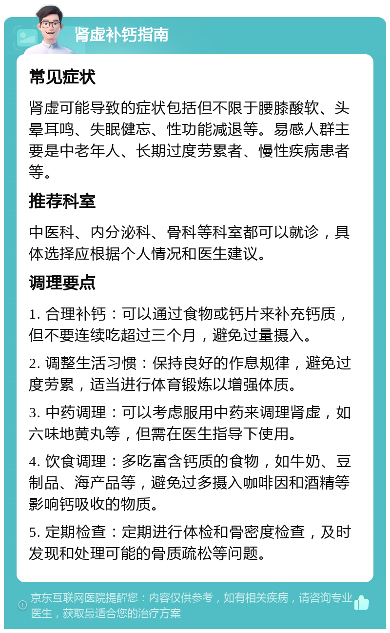 肾虚补钙指南 常见症状 肾虚可能导致的症状包括但不限于腰膝酸软、头晕耳鸣、失眠健忘、性功能减退等。易感人群主要是中老年人、长期过度劳累者、慢性疾病患者等。 推荐科室 中医科、内分泌科、骨科等科室都可以就诊，具体选择应根据个人情况和医生建议。 调理要点 1. 合理补钙：可以通过食物或钙片来补充钙质，但不要连续吃超过三个月，避免过量摄入。 2. 调整生活习惯：保持良好的作息规律，避免过度劳累，适当进行体育锻炼以增强体质。 3. 中药调理：可以考虑服用中药来调理肾虚，如六味地黄丸等，但需在医生指导下使用。 4. 饮食调理：多吃富含钙质的食物，如牛奶、豆制品、海产品等，避免过多摄入咖啡因和酒精等影响钙吸收的物质。 5. 定期检查：定期进行体检和骨密度检查，及时发现和处理可能的骨质疏松等问题。