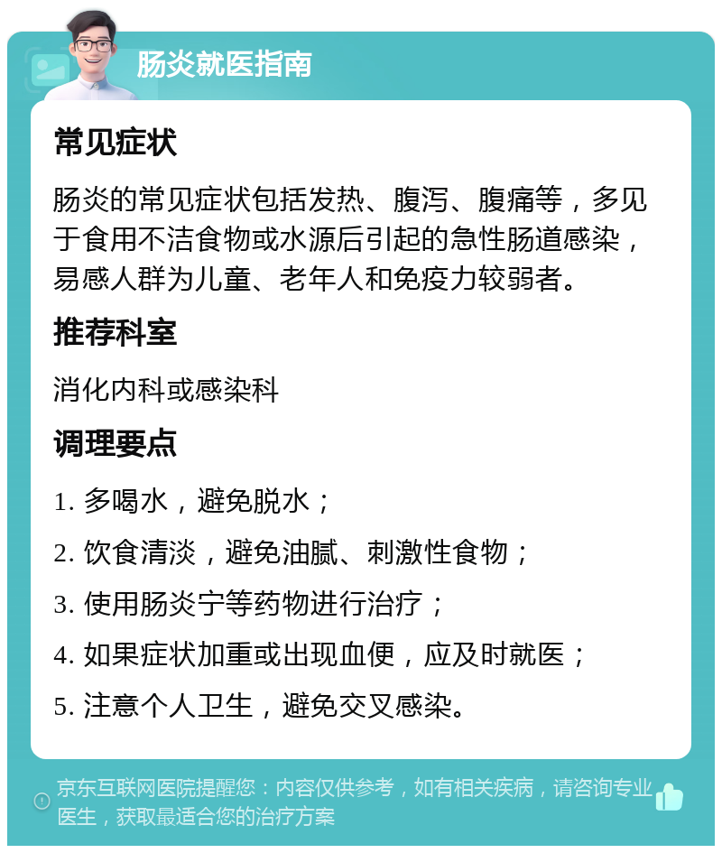 肠炎就医指南 常见症状 肠炎的常见症状包括发热、腹泻、腹痛等，多见于食用不洁食物或水源后引起的急性肠道感染，易感人群为儿童、老年人和免疫力较弱者。 推荐科室 消化内科或感染科 调理要点 1. 多喝水，避免脱水； 2. 饮食清淡，避免油腻、刺激性食物； 3. 使用肠炎宁等药物进行治疗； 4. 如果症状加重或出现血便，应及时就医； 5. 注意个人卫生，避免交叉感染。