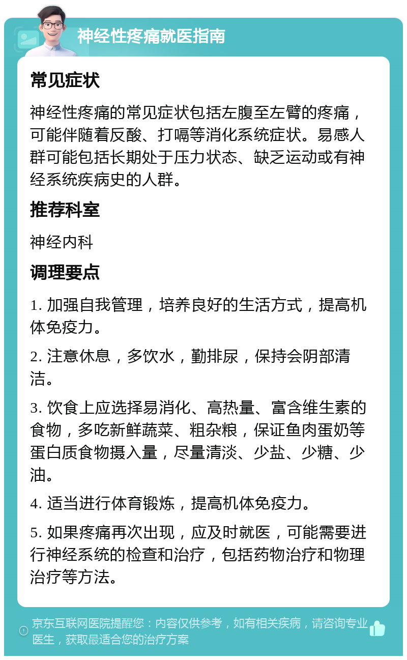 神经性疼痛就医指南 常见症状 神经性疼痛的常见症状包括左腹至左臂的疼痛，可能伴随着反酸、打嗝等消化系统症状。易感人群可能包括长期处于压力状态、缺乏运动或有神经系统疾病史的人群。 推荐科室 神经内科 调理要点 1. 加强自我管理，培养良好的生活方式，提高机体免疫力。 2. 注意休息，多饮水，勤排尿，保持会阴部清洁。 3. 饮食上应选择易消化、高热量、富含维生素的食物，多吃新鲜蔬菜、粗杂粮，保证鱼肉蛋奶等蛋白质食物摄入量，尽量清淡、少盐、少糖、少油。 4. 适当进行体育锻炼，提高机体免疫力。 5. 如果疼痛再次出现，应及时就医，可能需要进行神经系统的检查和治疗，包括药物治疗和物理治疗等方法。