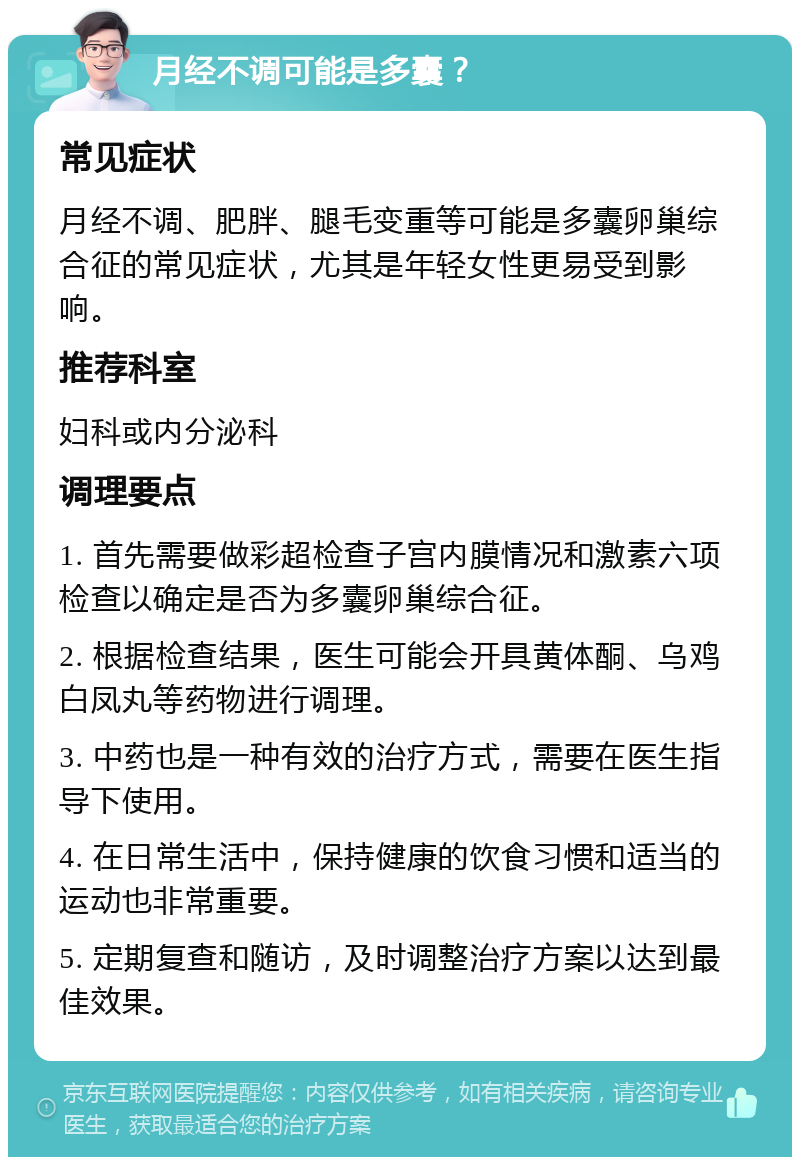 月经不调可能是多囊？ 常见症状 月经不调、肥胖、腿毛变重等可能是多囊卵巢综合征的常见症状，尤其是年轻女性更易受到影响。 推荐科室 妇科或内分泌科 调理要点 1. 首先需要做彩超检查子宫内膜情况和激素六项检查以确定是否为多囊卵巢综合征。 2. 根据检查结果，医生可能会开具黄体酮、乌鸡白凤丸等药物进行调理。 3. 中药也是一种有效的治疗方式，需要在医生指导下使用。 4. 在日常生活中，保持健康的饮食习惯和适当的运动也非常重要。 5. 定期复查和随访，及时调整治疗方案以达到最佳效果。