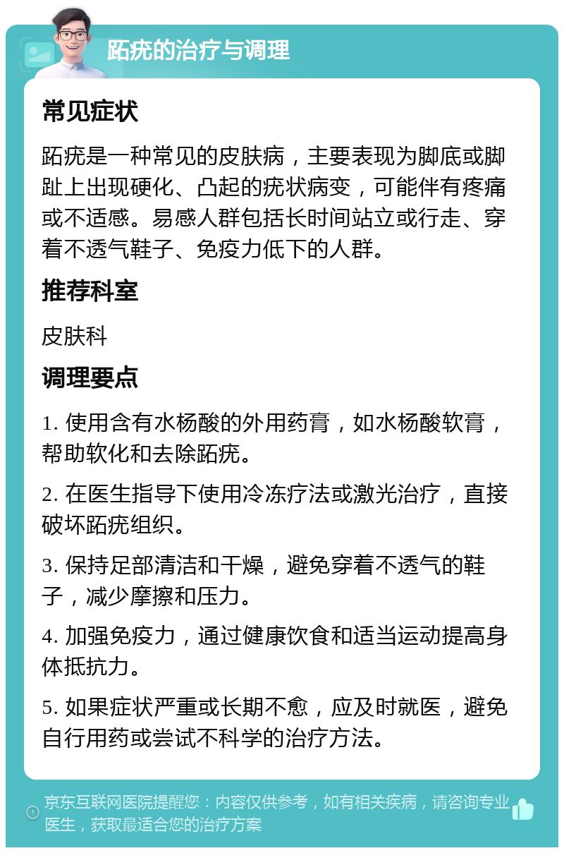 跖疣的治疗与调理 常见症状 跖疣是一种常见的皮肤病，主要表现为脚底或脚趾上出现硬化、凸起的疣状病变，可能伴有疼痛或不适感。易感人群包括长时间站立或行走、穿着不透气鞋子、免疫力低下的人群。 推荐科室 皮肤科 调理要点 1. 使用含有水杨酸的外用药膏，如水杨酸软膏，帮助软化和去除跖疣。 2. 在医生指导下使用冷冻疗法或激光治疗，直接破坏跖疣组织。 3. 保持足部清洁和干燥，避免穿着不透气的鞋子，减少摩擦和压力。 4. 加强免疫力，通过健康饮食和适当运动提高身体抵抗力。 5. 如果症状严重或长期不愈，应及时就医，避免自行用药或尝试不科学的治疗方法。