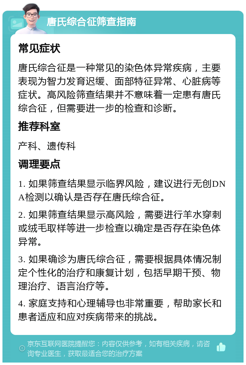 唐氏综合征筛查指南 常见症状 唐氏综合征是一种常见的染色体异常疾病，主要表现为智力发育迟缓、面部特征异常、心脏病等症状。高风险筛查结果并不意味着一定患有唐氏综合征，但需要进一步的检查和诊断。 推荐科室 产科、遗传科 调理要点 1. 如果筛查结果显示临界风险，建议进行无创DNA检测以确认是否存在唐氏综合征。 2. 如果筛查结果显示高风险，需要进行羊水穿刺或绒毛取样等进一步检查以确定是否存在染色体异常。 3. 如果确诊为唐氏综合征，需要根据具体情况制定个性化的治疗和康复计划，包括早期干预、物理治疗、语言治疗等。 4. 家庭支持和心理辅导也非常重要，帮助家长和患者适应和应对疾病带来的挑战。