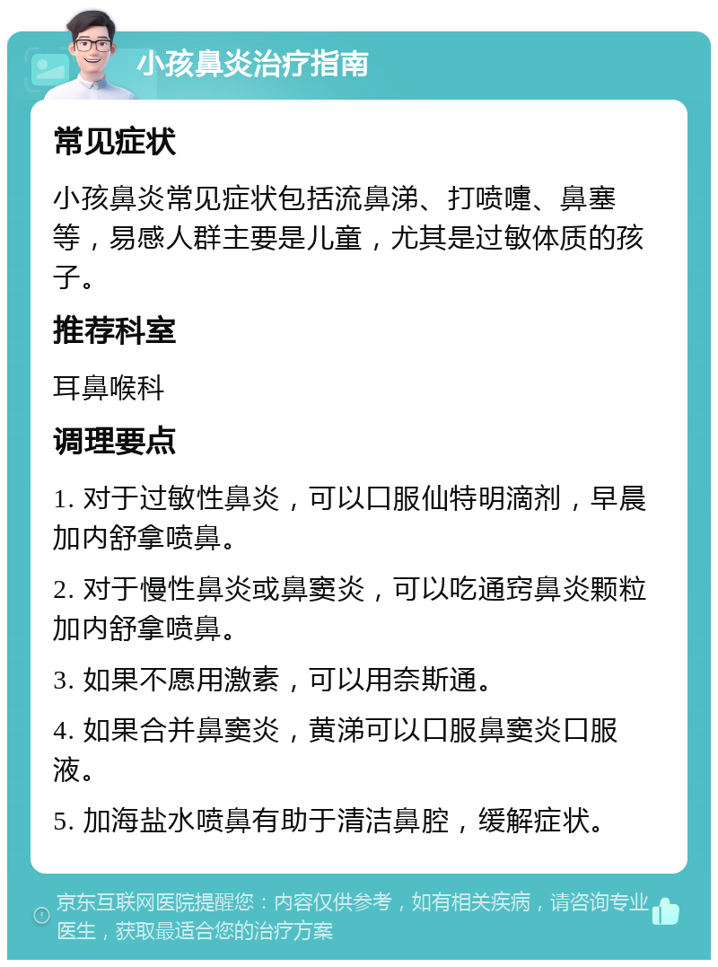 小孩鼻炎治疗指南 常见症状 小孩鼻炎常见症状包括流鼻涕、打喷嚏、鼻塞等，易感人群主要是儿童，尤其是过敏体质的孩子。 推荐科室 耳鼻喉科 调理要点 1. 对于过敏性鼻炎，可以口服仙特明滴剂，早晨加内舒拿喷鼻。 2. 对于慢性鼻炎或鼻窦炎，可以吃通窍鼻炎颗粒加内舒拿喷鼻。 3. 如果不愿用激素，可以用奈斯通。 4. 如果合并鼻窦炎，黄涕可以口服鼻窦炎口服液。 5. 加海盐水喷鼻有助于清洁鼻腔，缓解症状。