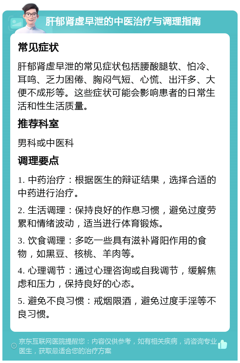 肝郁肾虚早泄的中医治疗与调理指南 常见症状 肝郁肾虚早泄的常见症状包括腰酸腿软、怕冷、耳鸣、乏力困倦、胸闷气短、心慌、出汗多、大便不成形等。这些症状可能会影响患者的日常生活和性生活质量。 推荐科室 男科或中医科 调理要点 1. 中药治疗：根据医生的辩证结果，选择合适的中药进行治疗。 2. 生活调理：保持良好的作息习惯，避免过度劳累和情绪波动，适当进行体育锻炼。 3. 饮食调理：多吃一些具有滋补肾阳作用的食物，如黑豆、核桃、羊肉等。 4. 心理调节：通过心理咨询或自我调节，缓解焦虑和压力，保持良好的心态。 5. 避免不良习惯：戒烟限酒，避免过度手淫等不良习惯。