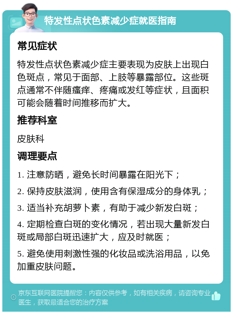 特发性点状色素减少症就医指南 常见症状 特发性点状色素减少症主要表现为皮肤上出现白色斑点，常见于面部、上肢等暴露部位。这些斑点通常不伴随瘙痒、疼痛或发红等症状，且面积可能会随着时间推移而扩大。 推荐科室 皮肤科 调理要点 1. 注意防晒，避免长时间暴露在阳光下； 2. 保持皮肤滋润，使用含有保湿成分的身体乳； 3. 适当补充胡萝卜素，有助于减少新发白斑； 4. 定期检查白斑的变化情况，若出现大量新发白斑或局部白斑迅速扩大，应及时就医； 5. 避免使用刺激性强的化妆品或洗浴用品，以免加重皮肤问题。