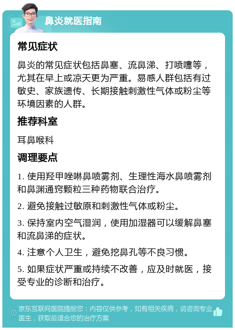 鼻炎就医指南 常见症状 鼻炎的常见症状包括鼻塞、流鼻涕、打喷嚏等，尤其在早上或凉天更为严重。易感人群包括有过敏史、家族遗传、长期接触刺激性气体或粉尘等环境因素的人群。 推荐科室 耳鼻喉科 调理要点 1. 使用羟甲唑啉鼻喷雾剂、生理性海水鼻喷雾剂和鼻渊通窍颗粒三种药物联合治疗。 2. 避免接触过敏原和刺激性气体或粉尘。 3. 保持室内空气湿润，使用加湿器可以缓解鼻塞和流鼻涕的症状。 4. 注意个人卫生，避免挖鼻孔等不良习惯。 5. 如果症状严重或持续不改善，应及时就医，接受专业的诊断和治疗。