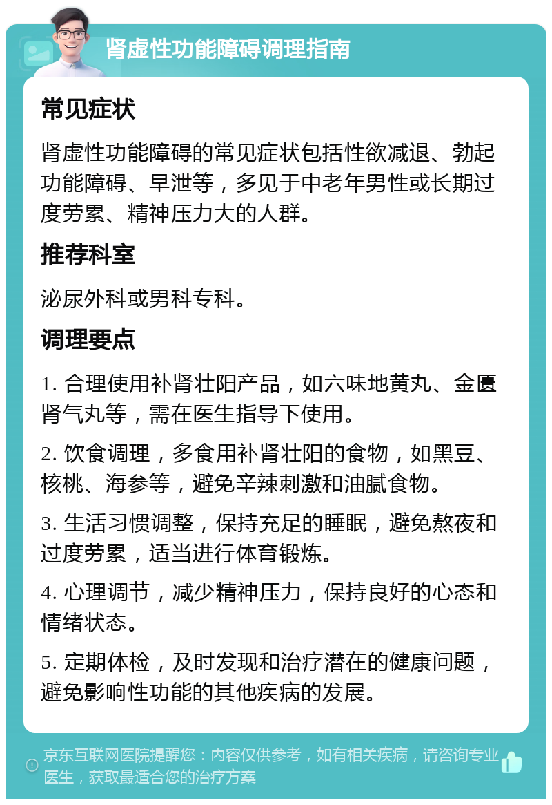 肾虚性功能障碍调理指南 常见症状 肾虚性功能障碍的常见症状包括性欲减退、勃起功能障碍、早泄等，多见于中老年男性或长期过度劳累、精神压力大的人群。 推荐科室 泌尿外科或男科专科。 调理要点 1. 合理使用补肾壮阳产品，如六味地黄丸、金匮肾气丸等，需在医生指导下使用。 2. 饮食调理，多食用补肾壮阳的食物，如黑豆、核桃、海参等，避免辛辣刺激和油腻食物。 3. 生活习惯调整，保持充足的睡眠，避免熬夜和过度劳累，适当进行体育锻炼。 4. 心理调节，减少精神压力，保持良好的心态和情绪状态。 5. 定期体检，及时发现和治疗潜在的健康问题，避免影响性功能的其他疾病的发展。