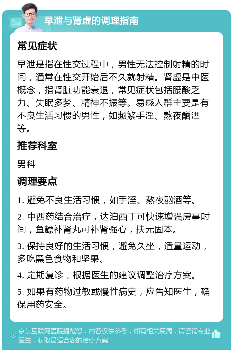 早泄与肾虚的调理指南 常见症状 早泄是指在性交过程中，男性无法控制射精的时间，通常在性交开始后不久就射精。肾虚是中医概念，指肾脏功能衰退，常见症状包括腰酸乏力、失眠多梦、精神不振等。易感人群主要是有不良生活习惯的男性，如频繁手淫、熬夜酗酒等。 推荐科室 男科 调理要点 1. 避免不良生活习惯，如手淫、熬夜酗酒等。 2. 中西药结合治疗，达泊西丁可快速增强房事时间，鱼鳔补肾丸可补肾强心，扶元固本。 3. 保持良好的生活习惯，避免久坐，适量运动，多吃黑色食物和坚果。 4. 定期复诊，根据医生的建议调整治疗方案。 5. 如果有药物过敏或慢性病史，应告知医生，确保用药安全。