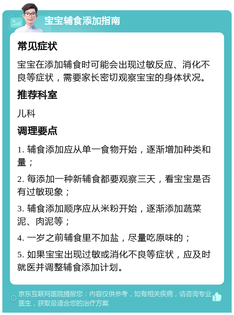 宝宝辅食添加指南 常见症状 宝宝在添加辅食时可能会出现过敏反应、消化不良等症状，需要家长密切观察宝宝的身体状况。 推荐科室 儿科 调理要点 1. 辅食添加应从单一食物开始，逐渐增加种类和量； 2. 每添加一种新辅食都要观察三天，看宝宝是否有过敏现象； 3. 辅食添加顺序应从米粉开始，逐渐添加蔬菜泥、肉泥等； 4. 一岁之前辅食里不加盐，尽量吃原味的； 5. 如果宝宝出现过敏或消化不良等症状，应及时就医并调整辅食添加计划。