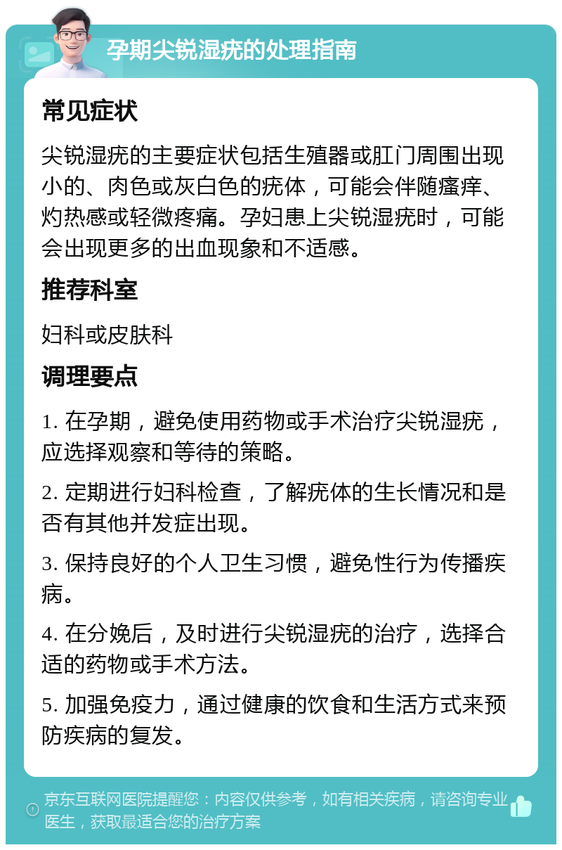 孕期尖锐湿疣的处理指南 常见症状 尖锐湿疣的主要症状包括生殖器或肛门周围出现小的、肉色或灰白色的疣体，可能会伴随瘙痒、灼热感或轻微疼痛。孕妇患上尖锐湿疣时，可能会出现更多的出血现象和不适感。 推荐科室 妇科或皮肤科 调理要点 1. 在孕期，避免使用药物或手术治疗尖锐湿疣，应选择观察和等待的策略。 2. 定期进行妇科检查，了解疣体的生长情况和是否有其他并发症出现。 3. 保持良好的个人卫生习惯，避免性行为传播疾病。 4. 在分娩后，及时进行尖锐湿疣的治疗，选择合适的药物或手术方法。 5. 加强免疫力，通过健康的饮食和生活方式来预防疾病的复发。