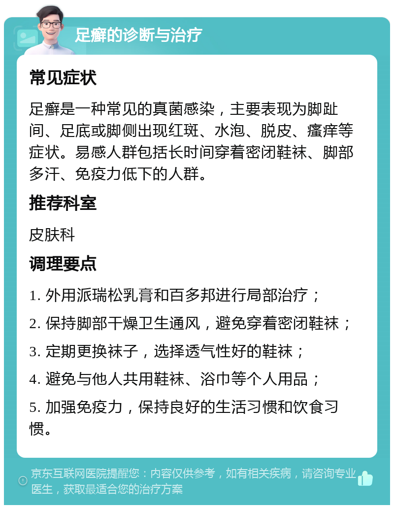 足癣的诊断与治疗 常见症状 足癣是一种常见的真菌感染，主要表现为脚趾间、足底或脚侧出现红斑、水泡、脱皮、瘙痒等症状。易感人群包括长时间穿着密闭鞋袜、脚部多汗、免疫力低下的人群。 推荐科室 皮肤科 调理要点 1. 外用派瑞松乳膏和百多邦进行局部治疗； 2. 保持脚部干燥卫生通风，避免穿着密闭鞋袜； 3. 定期更换袜子，选择透气性好的鞋袜； 4. 避免与他人共用鞋袜、浴巾等个人用品； 5. 加强免疫力，保持良好的生活习惯和饮食习惯。