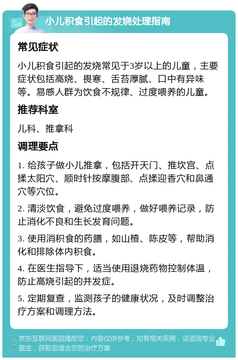 小儿积食引起的发烧处理指南 常见症状 小儿积食引起的发烧常见于3岁以上的儿童，主要症状包括高烧、畏寒、舌苔厚腻、口中有异味等。易感人群为饮食不规律、过度喂养的儿童。 推荐科室 儿科、推拿科 调理要点 1. 给孩子做小儿推拿，包括开天门、推坎宫、点揉太阳穴、顺时针按摩腹部、点揉迎香穴和鼻通穴等穴位。 2. 清淡饮食，避免过度喂养，做好喂养记录，防止消化不良和生长发育问题。 3. 使用消积食的药膳，如山楂、陈皮等，帮助消化和排除体内积食。 4. 在医生指导下，适当使用退烧药物控制体温，防止高烧引起的并发症。 5. 定期复查，监测孩子的健康状况，及时调整治疗方案和调理方法。