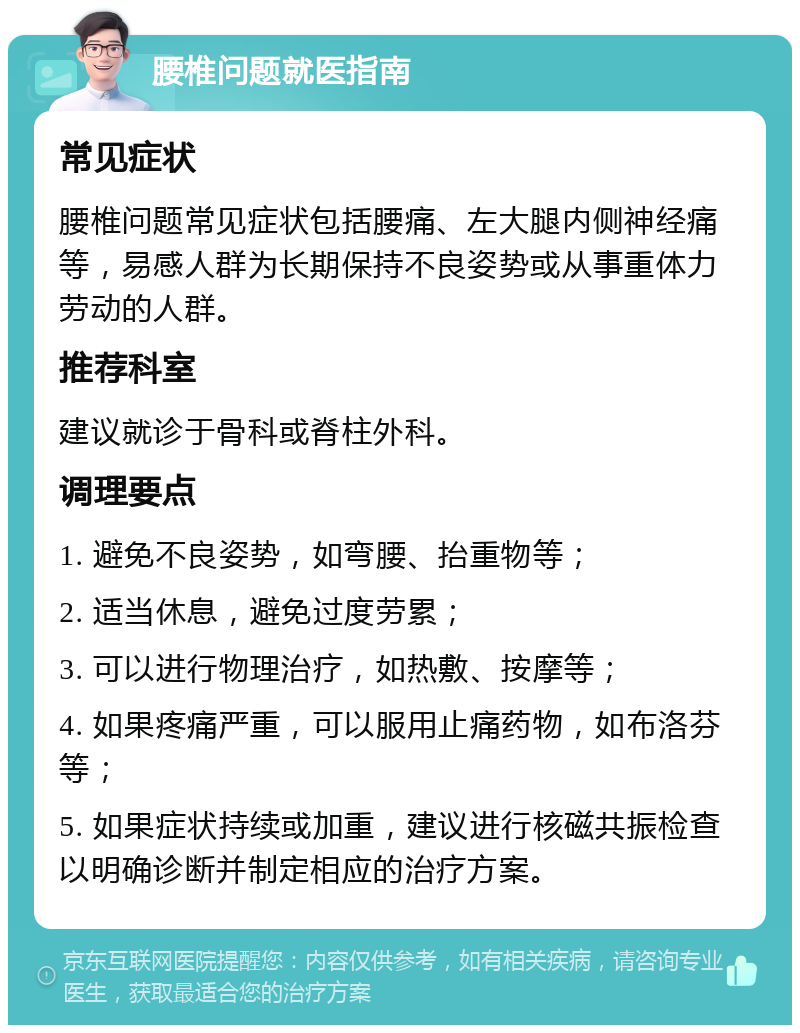 腰椎问题就医指南 常见症状 腰椎问题常见症状包括腰痛、左大腿内侧神经痛等，易感人群为长期保持不良姿势或从事重体力劳动的人群。 推荐科室 建议就诊于骨科或脊柱外科。 调理要点 1. 避免不良姿势，如弯腰、抬重物等； 2. 适当休息，避免过度劳累； 3. 可以进行物理治疗，如热敷、按摩等； 4. 如果疼痛严重，可以服用止痛药物，如布洛芬等； 5. 如果症状持续或加重，建议进行核磁共振检查以明确诊断并制定相应的治疗方案。