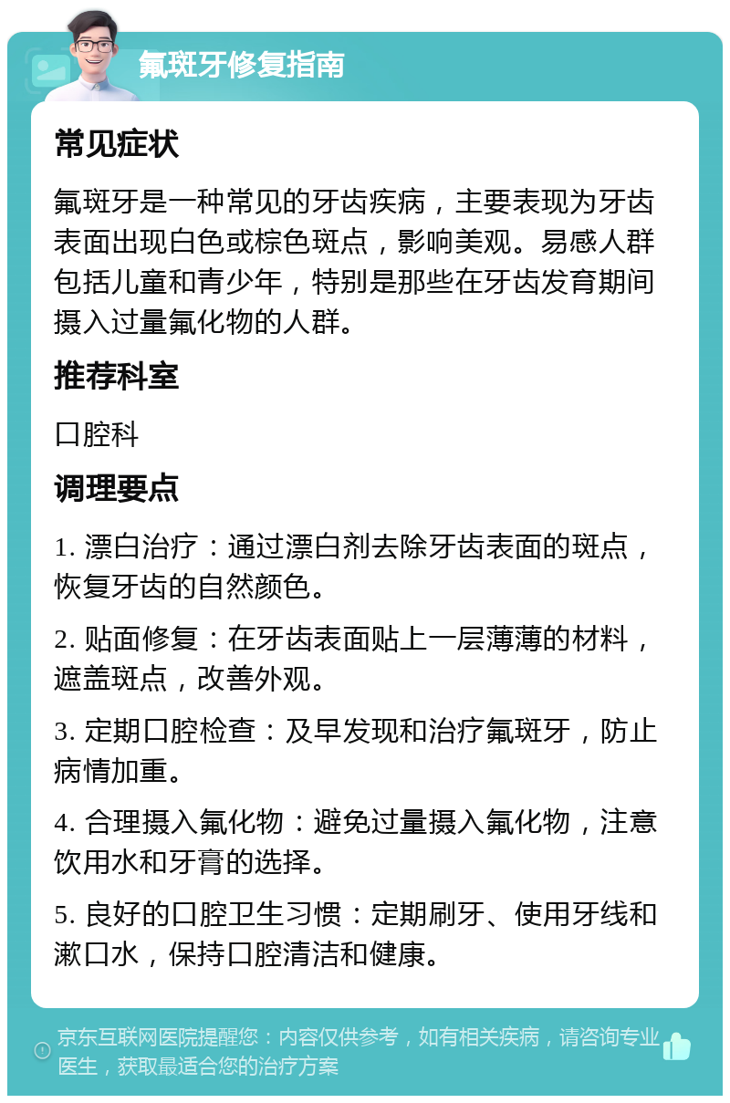 氟斑牙修复指南 常见症状 氟斑牙是一种常见的牙齿疾病，主要表现为牙齿表面出现白色或棕色斑点，影响美观。易感人群包括儿童和青少年，特别是那些在牙齿发育期间摄入过量氟化物的人群。 推荐科室 口腔科 调理要点 1. 漂白治疗：通过漂白剂去除牙齿表面的斑点，恢复牙齿的自然颜色。 2. 贴面修复：在牙齿表面贴上一层薄薄的材料，遮盖斑点，改善外观。 3. 定期口腔检查：及早发现和治疗氟斑牙，防止病情加重。 4. 合理摄入氟化物：避免过量摄入氟化物，注意饮用水和牙膏的选择。 5. 良好的口腔卫生习惯：定期刷牙、使用牙线和漱口水，保持口腔清洁和健康。