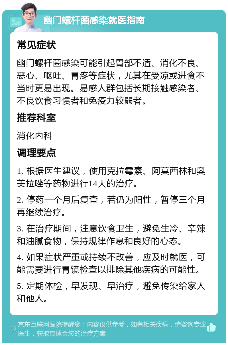 幽门螺杆菌感染就医指南 常见症状 幽门螺杆菌感染可能引起胃部不适、消化不良、恶心、呕吐、胃疼等症状，尤其在受凉或进食不当时更易出现。易感人群包括长期接触感染者、不良饮食习惯者和免疫力较弱者。 推荐科室 消化内科 调理要点 1. 根据医生建议，使用克拉霉素、阿莫西林和奥美拉唑等药物进行14天的治疗。 2. 停药一个月后复查，若仍为阳性，暂停三个月再继续治疗。 3. 在治疗期间，注意饮食卫生，避免生冷、辛辣和油腻食物，保持规律作息和良好的心态。 4. 如果症状严重或持续不改善，应及时就医，可能需要进行胃镜检查以排除其他疾病的可能性。 5. 定期体检，早发现、早治疗，避免传染给家人和他人。