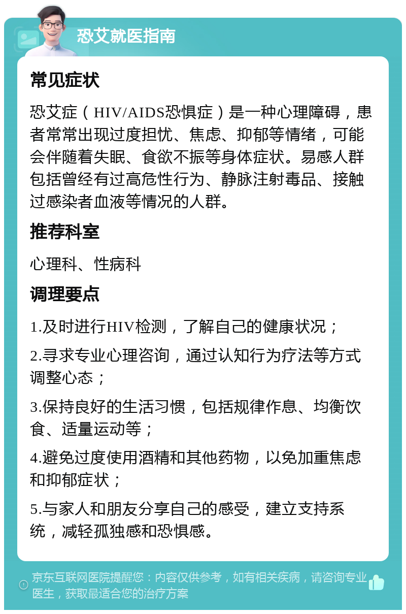 恐艾就医指南 常见症状 恐艾症（HIV/AIDS恐惧症）是一种心理障碍，患者常常出现过度担忧、焦虑、抑郁等情绪，可能会伴随着失眠、食欲不振等身体症状。易感人群包括曾经有过高危性行为、静脉注射毒品、接触过感染者血液等情况的人群。 推荐科室 心理科、性病科 调理要点 1.及时进行HIV检测，了解自己的健康状况； 2.寻求专业心理咨询，通过认知行为疗法等方式调整心态； 3.保持良好的生活习惯，包括规律作息、均衡饮食、适量运动等； 4.避免过度使用酒精和其他药物，以免加重焦虑和抑郁症状； 5.与家人和朋友分享自己的感受，建立支持系统，减轻孤独感和恐惧感。