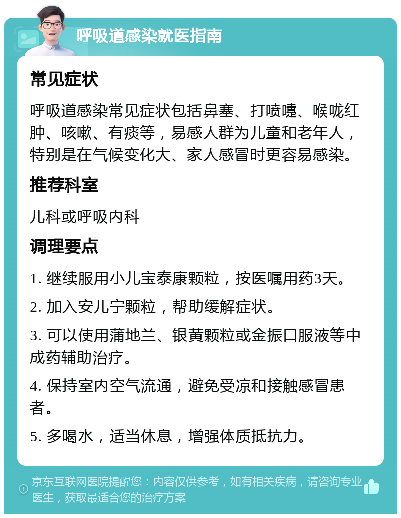 呼吸道感染就医指南 常见症状 呼吸道感染常见症状包括鼻塞、打喷嚏、喉咙红肿、咳嗽、有痰等，易感人群为儿童和老年人，特别是在气候变化大、家人感冒时更容易感染。 推荐科室 儿科或呼吸内科 调理要点 1. 继续服用小儿宝泰康颗粒，按医嘱用药3天。 2. 加入安儿宁颗粒，帮助缓解症状。 3. 可以使用蒲地兰、银黄颗粒或金振口服液等中成药辅助治疗。 4. 保持室内空气流通，避免受凉和接触感冒患者。 5. 多喝水，适当休息，增强体质抵抗力。