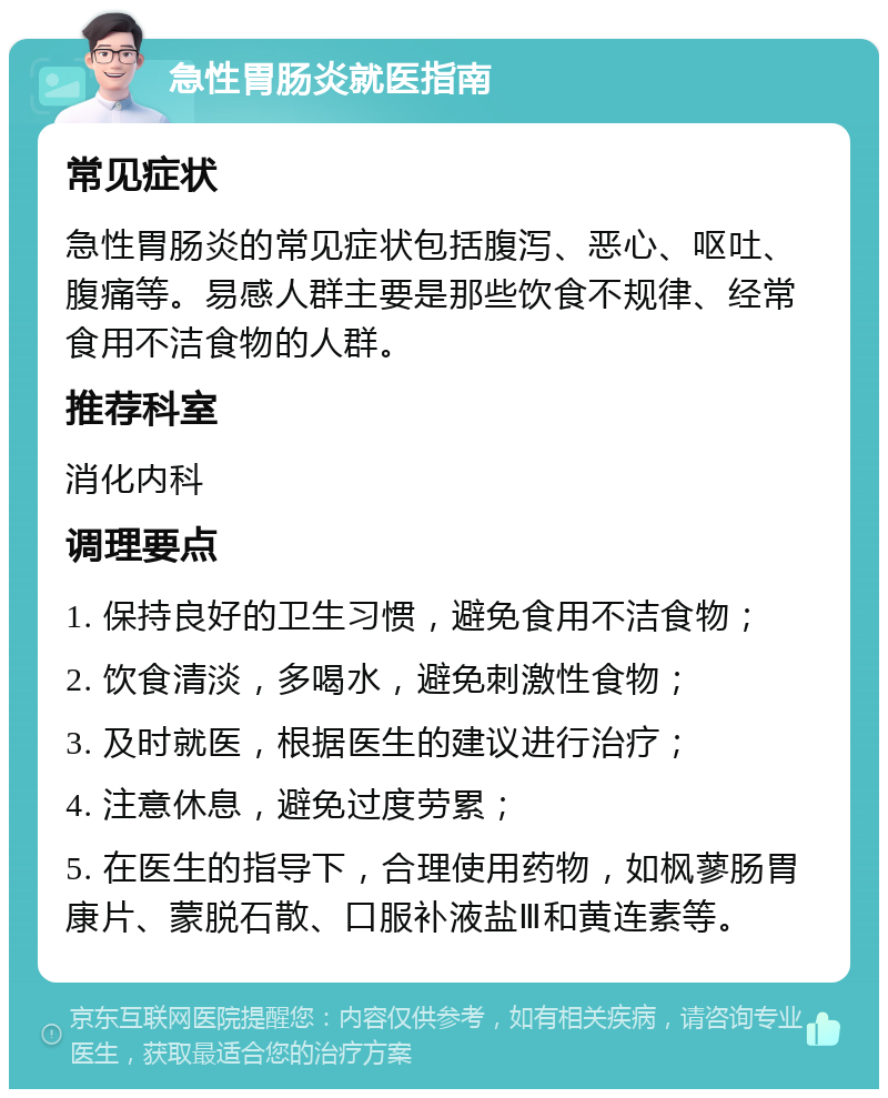 急性胃肠炎就医指南 常见症状 急性胃肠炎的常见症状包括腹泻、恶心、呕吐、腹痛等。易感人群主要是那些饮食不规律、经常食用不洁食物的人群。 推荐科室 消化内科 调理要点 1. 保持良好的卫生习惯，避免食用不洁食物； 2. 饮食清淡，多喝水，避免刺激性食物； 3. 及时就医，根据医生的建议进行治疗； 4. 注意休息，避免过度劳累； 5. 在医生的指导下，合理使用药物，如枫蓼肠胃康片、蒙脱石散、口服补液盐Ⅲ和黄连素等。