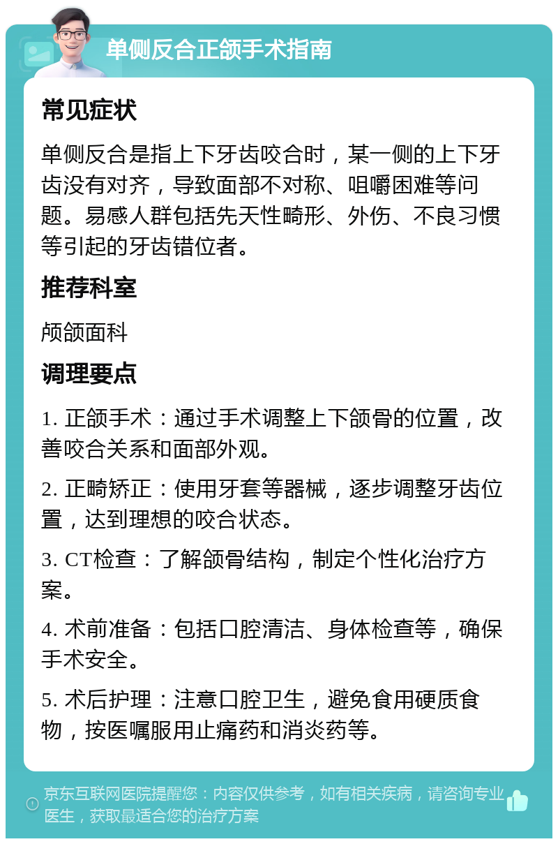 单侧反合正颌手术指南 常见症状 单侧反合是指上下牙齿咬合时，某一侧的上下牙齿没有对齐，导致面部不对称、咀嚼困难等问题。易感人群包括先天性畸形、外伤、不良习惯等引起的牙齿错位者。 推荐科室 颅颌面科 调理要点 1. 正颌手术：通过手术调整上下颌骨的位置，改善咬合关系和面部外观。 2. 正畸矫正：使用牙套等器械，逐步调整牙齿位置，达到理想的咬合状态。 3. CT检查：了解颌骨结构，制定个性化治疗方案。 4. 术前准备：包括口腔清洁、身体检查等，确保手术安全。 5. 术后护理：注意口腔卫生，避免食用硬质食物，按医嘱服用止痛药和消炎药等。