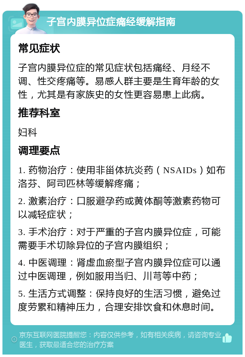 子宫内膜异位症痛经缓解指南 常见症状 子宫内膜异位症的常见症状包括痛经、月经不调、性交疼痛等。易感人群主要是生育年龄的女性，尤其是有家族史的女性更容易患上此病。 推荐科室 妇科 调理要点 1. 药物治疗：使用非甾体抗炎药（NSAIDs）如布洛芬、阿司匹林等缓解疼痛； 2. 激素治疗：口服避孕药或黄体酮等激素药物可以减轻症状； 3. 手术治疗：对于严重的子宫内膜异位症，可能需要手术切除异位的子宫内膜组织； 4. 中医调理：肾虚血瘀型子宫内膜异位症可以通过中医调理，例如服用当归、川芎等中药； 5. 生活方式调整：保持良好的生活习惯，避免过度劳累和精神压力，合理安排饮食和休息时间。