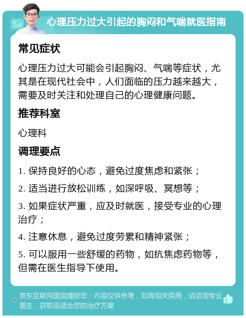 心理压力过大引起的胸闷和气喘就医指南 常见症状 心理压力过大可能会引起胸闷、气喘等症状，尤其是在现代社会中，人们面临的压力越来越大，需要及时关注和处理自己的心理健康问题。 推荐科室 心理科 调理要点 1. 保持良好的心态，避免过度焦虑和紧张； 2. 适当进行放松训练，如深呼吸、冥想等； 3. 如果症状严重，应及时就医，接受专业的心理治疗； 4. 注意休息，避免过度劳累和精神紧张； 5. 可以服用一些舒缓的药物，如抗焦虑药物等，但需在医生指导下使用。