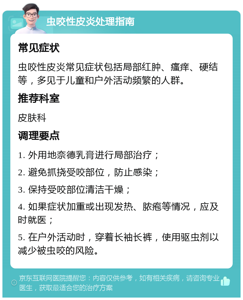 虫咬性皮炎处理指南 常见症状 虫咬性皮炎常见症状包括局部红肿、瘙痒、硬结等，多见于儿童和户外活动频繁的人群。 推荐科室 皮肤科 调理要点 1. 外用地奈德乳膏进行局部治疗； 2. 避免抓挠受咬部位，防止感染； 3. 保持受咬部位清洁干燥； 4. 如果症状加重或出现发热、脓疱等情况，应及时就医； 5. 在户外活动时，穿着长袖长裤，使用驱虫剂以减少被虫咬的风险。