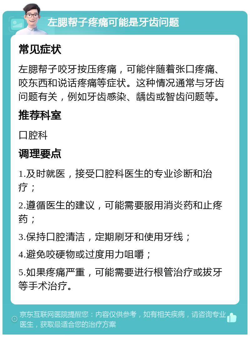 左腮帮子疼痛可能是牙齿问题 常见症状 左腮帮子咬牙按压疼痛，可能伴随着张口疼痛、咬东西和说话疼痛等症状。这种情况通常与牙齿问题有关，例如牙齿感染、龋齿或智齿问题等。 推荐科室 口腔科 调理要点 1.及时就医，接受口腔科医生的专业诊断和治疗； 2.遵循医生的建议，可能需要服用消炎药和止疼药； 3.保持口腔清洁，定期刷牙和使用牙线； 4.避免咬硬物或过度用力咀嚼； 5.如果疼痛严重，可能需要进行根管治疗或拔牙等手术治疗。