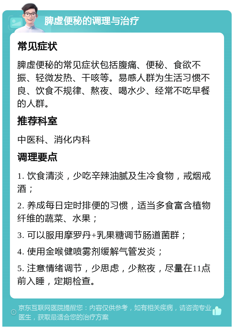 脾虚便秘的调理与治疗 常见症状 脾虚便秘的常见症状包括腹痛、便秘、食欲不振、轻微发热、干咳等。易感人群为生活习惯不良、饮食不规律、熬夜、喝水少、经常不吃早餐的人群。 推荐科室 中医科、消化内科 调理要点 1. 饮食清淡，少吃辛辣油腻及生冷食物，戒烟戒酒； 2. 养成每日定时排便的习惯，适当多食富含植物纤维的蔬菜、水果； 3. 可以服用摩罗丹+乳果糖调节肠道菌群； 4. 使用金喉健喷雾剂缓解气管发炎； 5. 注意情绪调节，少思虑，少熬夜，尽量在11点前入睡，定期检查。