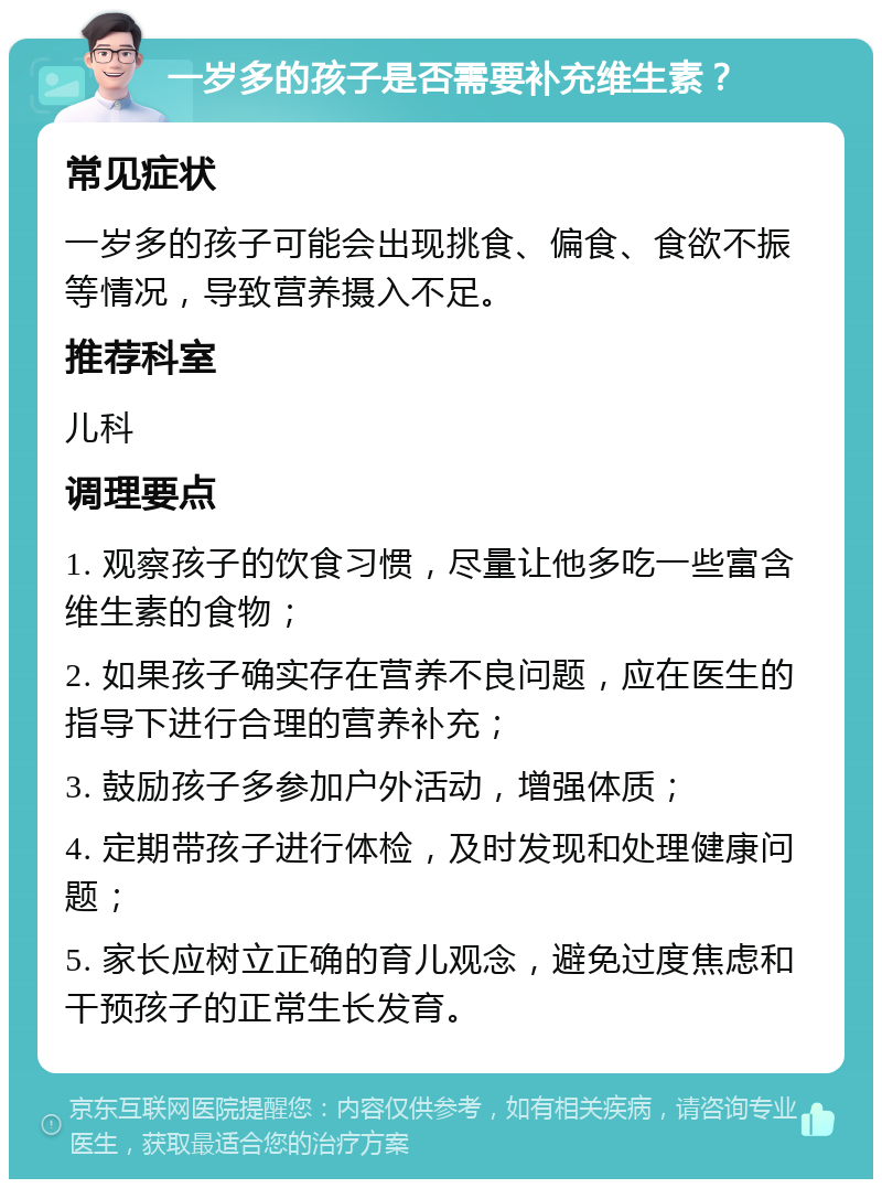 一岁多的孩子是否需要补充维生素？ 常见症状 一岁多的孩子可能会出现挑食、偏食、食欲不振等情况，导致营养摄入不足。 推荐科室 儿科 调理要点 1. 观察孩子的饮食习惯，尽量让他多吃一些富含维生素的食物； 2. 如果孩子确实存在营养不良问题，应在医生的指导下进行合理的营养补充； 3. 鼓励孩子多参加户外活动，增强体质； 4. 定期带孩子进行体检，及时发现和处理健康问题； 5. 家长应树立正确的育儿观念，避免过度焦虑和干预孩子的正常生长发育。