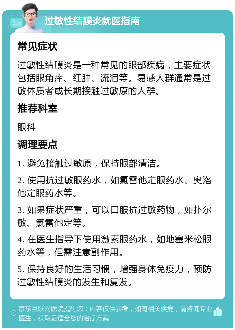 过敏性结膜炎就医指南 常见症状 过敏性结膜炎是一种常见的眼部疾病，主要症状包括眼角痒、红肿、流泪等。易感人群通常是过敏体质者或长期接触过敏原的人群。 推荐科室 眼科 调理要点 1. 避免接触过敏原，保持眼部清洁。 2. 使用抗过敏眼药水，如氯雷他定眼药水、奥洛他定眼药水等。 3. 如果症状严重，可以口服抗过敏药物，如扑尔敏、氯雷他定等。 4. 在医生指导下使用激素眼药水，如地塞米松眼药水等，但需注意副作用。 5. 保持良好的生活习惯，增强身体免疫力，预防过敏性结膜炎的发生和复发。