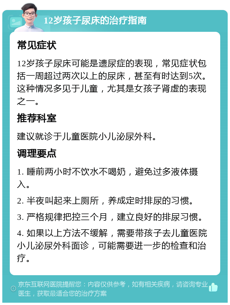 12岁孩子尿床的治疗指南 常见症状 12岁孩子尿床可能是遗尿症的表现，常见症状包括一周超过两次以上的尿床，甚至有时达到5次。这种情况多见于儿童，尤其是女孩子肾虚的表现之一。 推荐科室 建议就诊于儿童医院小儿泌尿外科。 调理要点 1. 睡前两小时不饮水不喝奶，避免过多液体摄入。 2. 半夜叫起来上厕所，养成定时排尿的习惯。 3. 严格规律把控三个月，建立良好的排尿习惯。 4. 如果以上方法不缓解，需要带孩子去儿童医院小儿泌尿外科面诊，可能需要进一步的检查和治疗。