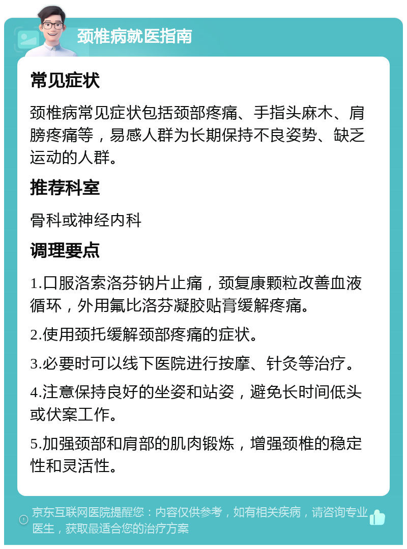 颈椎病就医指南 常见症状 颈椎病常见症状包括颈部疼痛、手指头麻木、肩膀疼痛等，易感人群为长期保持不良姿势、缺乏运动的人群。 推荐科室 骨科或神经内科 调理要点 1.口服洛索洛芬钠片止痛，颈复康颗粒改善血液循环，外用氟比洛芬凝胶贴膏缓解疼痛。 2.使用颈托缓解颈部疼痛的症状。 3.必要时可以线下医院进行按摩、针灸等治疗。 4.注意保持良好的坐姿和站姿，避免长时间低头或伏案工作。 5.加强颈部和肩部的肌肉锻炼，增强颈椎的稳定性和灵活性。