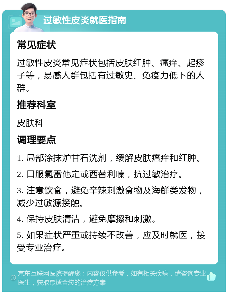 过敏性皮炎就医指南 常见症状 过敏性皮炎常见症状包括皮肤红肿、瘙痒、起疹子等，易感人群包括有过敏史、免疫力低下的人群。 推荐科室 皮肤科 调理要点 1. 局部涂抹炉甘石洗剂，缓解皮肤瘙痒和红肿。 2. 口服氯雷他定或西替利嗪，抗过敏治疗。 3. 注意饮食，避免辛辣刺激食物及海鲜类发物，减少过敏源接触。 4. 保持皮肤清洁，避免摩擦和刺激。 5. 如果症状严重或持续不改善，应及时就医，接受专业治疗。