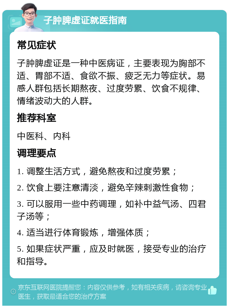 子肿脾虚证就医指南 常见症状 子肿脾虚证是一种中医病证，主要表现为胸部不适、胃部不适、食欲不振、疲乏无力等症状。易感人群包括长期熬夜、过度劳累、饮食不规律、情绪波动大的人群。 推荐科室 中医科、内科 调理要点 1. 调整生活方式，避免熬夜和过度劳累； 2. 饮食上要注意清淡，避免辛辣刺激性食物； 3. 可以服用一些中药调理，如补中益气汤、四君子汤等； 4. 适当进行体育锻炼，增强体质； 5. 如果症状严重，应及时就医，接受专业的治疗和指导。