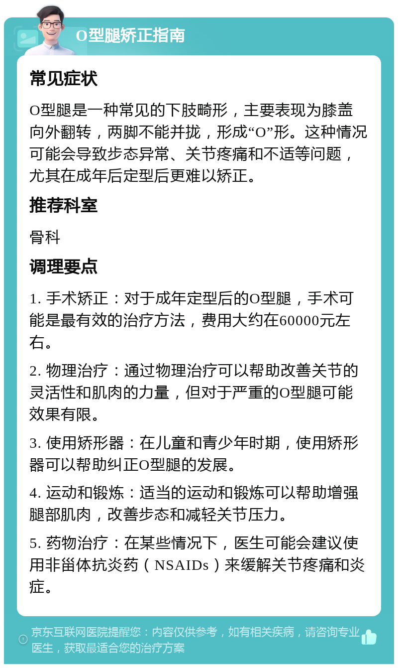 O型腿矫正指南 常见症状 O型腿是一种常见的下肢畸形，主要表现为膝盖向外翻转，两脚不能并拢，形成“O”形。这种情况可能会导致步态异常、关节疼痛和不适等问题，尤其在成年后定型后更难以矫正。 推荐科室 骨科 调理要点 1. 手术矫正：对于成年定型后的O型腿，手术可能是最有效的治疗方法，费用大约在60000元左右。 2. 物理治疗：通过物理治疗可以帮助改善关节的灵活性和肌肉的力量，但对于严重的O型腿可能效果有限。 3. 使用矫形器：在儿童和青少年时期，使用矫形器可以帮助纠正O型腿的发展。 4. 运动和锻炼：适当的运动和锻炼可以帮助增强腿部肌肉，改善步态和减轻关节压力。 5. 药物治疗：在某些情况下，医生可能会建议使用非甾体抗炎药（NSAIDs）来缓解关节疼痛和炎症。