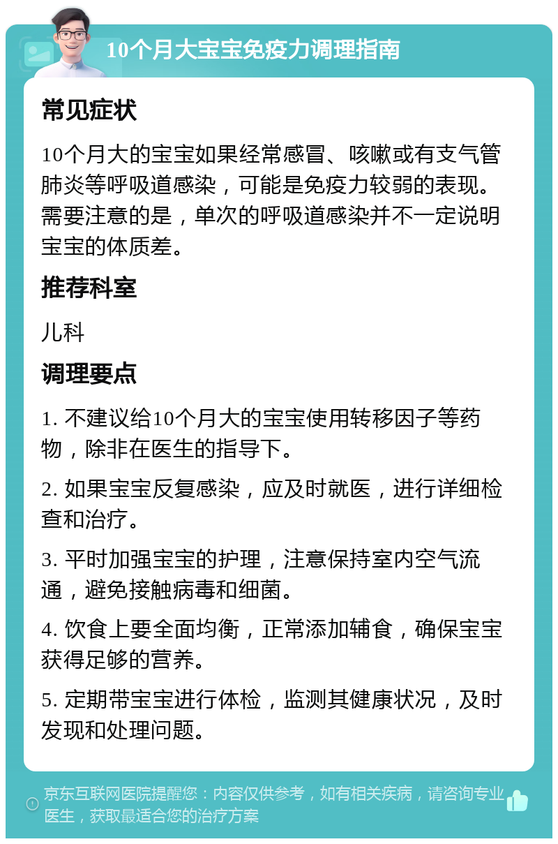 10个月大宝宝免疫力调理指南 常见症状 10个月大的宝宝如果经常感冒、咳嗽或有支气管肺炎等呼吸道感染，可能是免疫力较弱的表现。需要注意的是，单次的呼吸道感染并不一定说明宝宝的体质差。 推荐科室 儿科 调理要点 1. 不建议给10个月大的宝宝使用转移因子等药物，除非在医生的指导下。 2. 如果宝宝反复感染，应及时就医，进行详细检查和治疗。 3. 平时加强宝宝的护理，注意保持室内空气流通，避免接触病毒和细菌。 4. 饮食上要全面均衡，正常添加辅食，确保宝宝获得足够的营养。 5. 定期带宝宝进行体检，监测其健康状况，及时发现和处理问题。