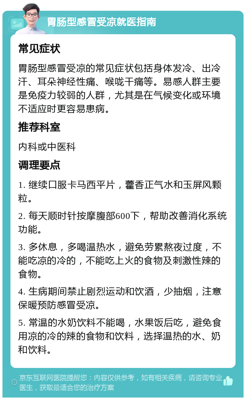 胃肠型感冒受凉就医指南 常见症状 胃肠型感冒受凉的常见症状包括身体发冷、出冷汗、耳朵神经性痛、喉咙干痛等。易感人群主要是免疫力较弱的人群，尤其是在气候变化或环境不适应时更容易患病。 推荐科室 内科或中医科 调理要点 1. 继续口服卡马西平片，藿香正气水和玉屏风颗粒。 2. 每天顺时针按摩腹部600下，帮助改善消化系统功能。 3. 多休息，多喝温热水，避免劳累熬夜过度，不能吃凉的冷的，不能吃上火的食物及刺激性辣的食物。 4. 生病期间禁止剧烈运动和饮酒，少抽烟，注意保暖预防感冒受凉。 5. 常温的水奶饮料不能喝，水果饭后吃，避免食用凉的冷的辣的食物和饮料，选择温热的水、奶和饮料。